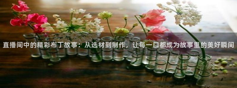so米体育在线直播nba：直播间中的精彩布丁故事：从选材到制作，让每一口都成为故事里的美好瞬间